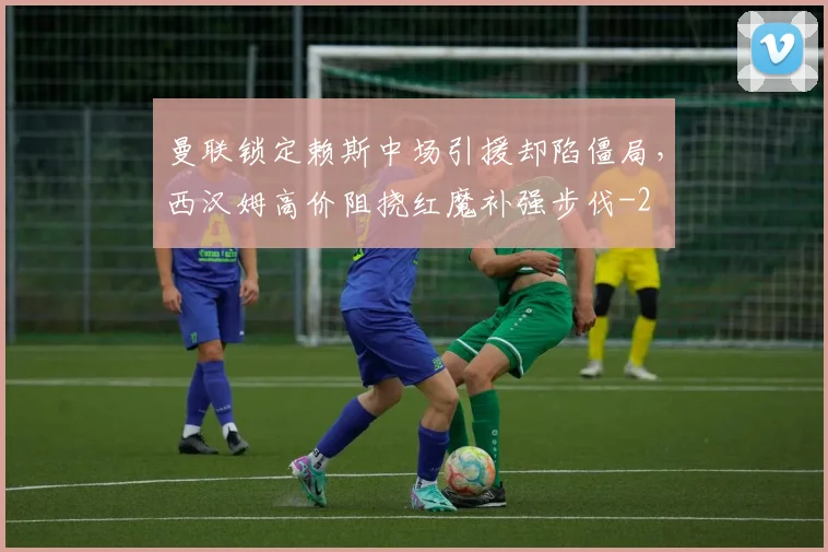 曼联锁定赖斯中场引援却陷僵局,西汉姆高价阻挠红魔补强步伐