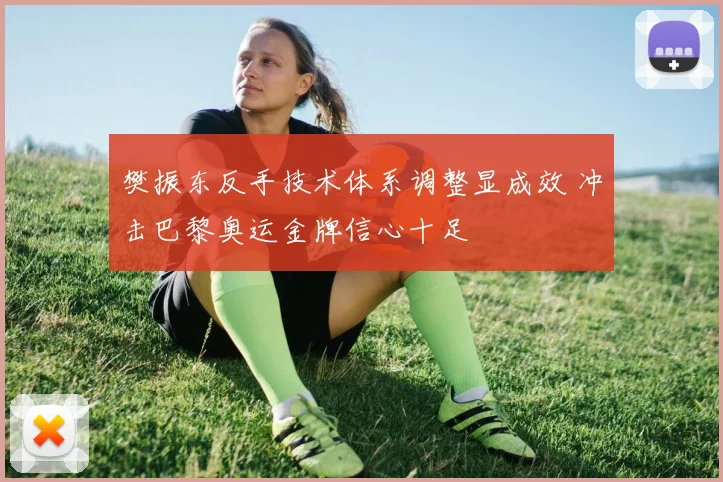 樊振东反手技术体系调整显成效 冲击巴黎奥运金牌信心十足