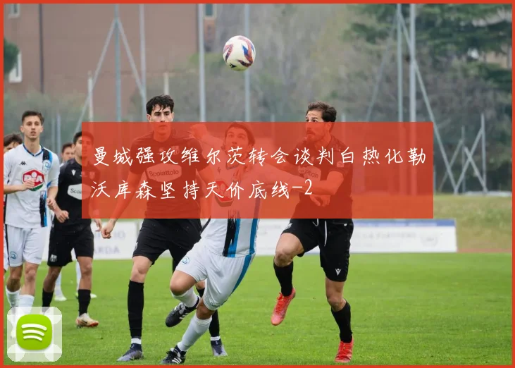 曼城强攻维尔茨转会谈判白热化勒沃库森坚持天价底线