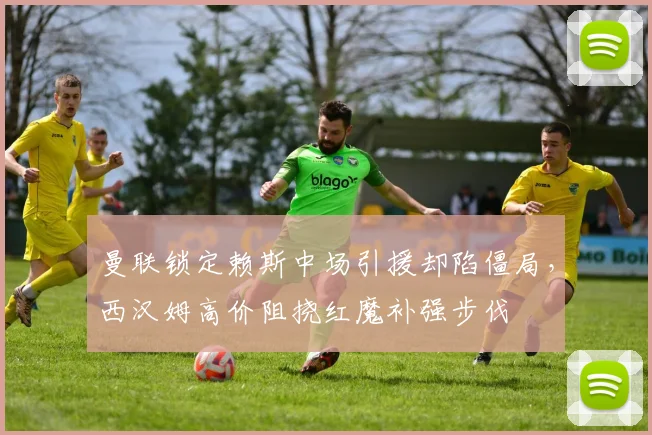 曼联锁定赖斯中场引援却陷僵局，西汉姆高价阻挠红魔补强步伐