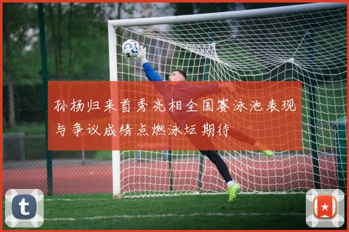 孙杨归来首秀亮相全国赛泳池表现与争议成绩点燃泳坛期待
