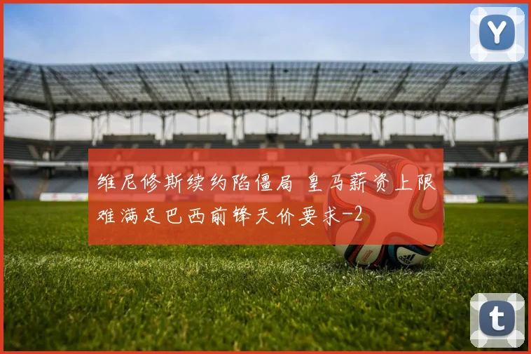 维尼修斯续约陷僵局 皇马薪资上限难满足巴西前锋天价要求