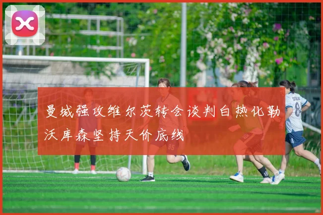 曼城强攻维尔茨转会谈判白热化勒沃库森坚持天价底线