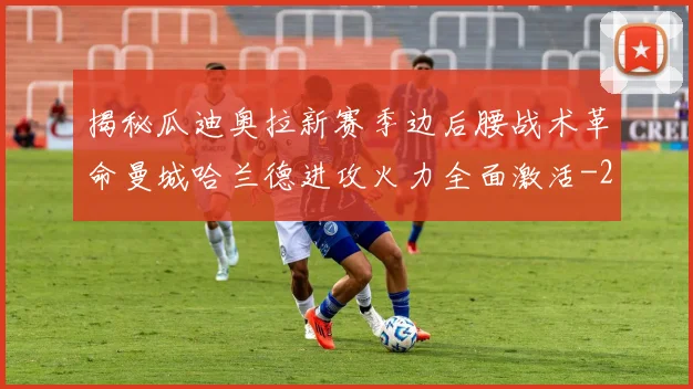 揭秘瓜迪奥拉新赛季边后腰战术革命曼城哈兰德进攻火力全面激活