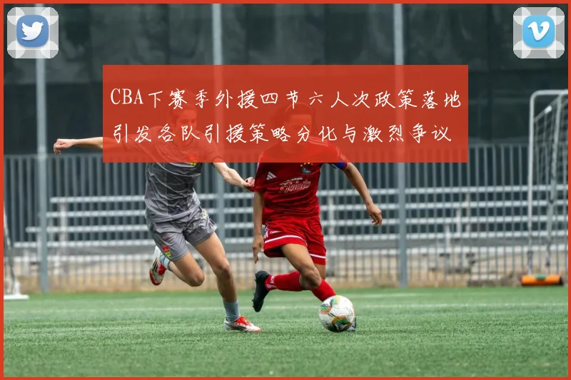 CBA下赛季外援四节六人次政策落地引发各队引援策略分化与激烈争议