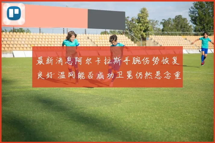 最新消息阿尔卡拉斯手腕伤势恢复良好 温网能否成功卫冕仍然悬念重重