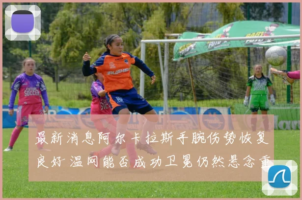 最新消息阿尔卡拉斯手腕伤势恢复良好 温网能否成功卫冕仍然悬念重重