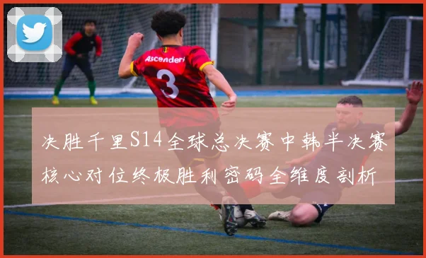 决胜千里S14全球总决赛中韩半决赛核心对位终极胜利密码全维度剖析