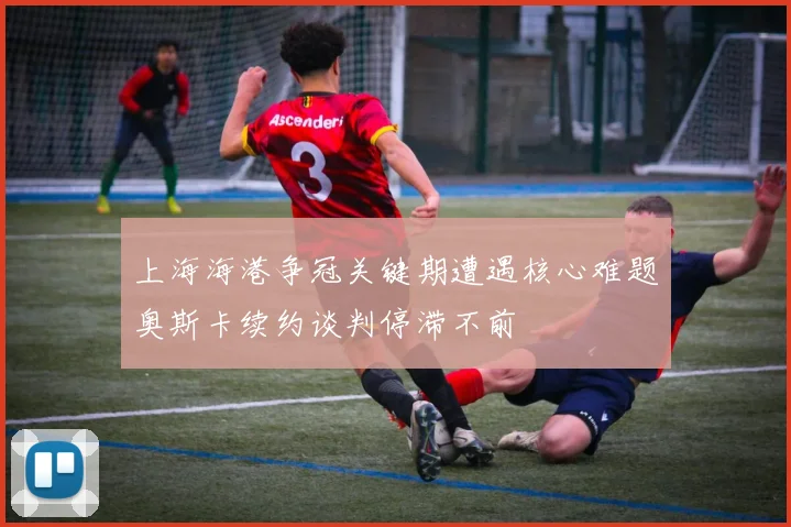 上海海港争冠关键期遭遇核心难题奥斯卡续约谈判停滞不前