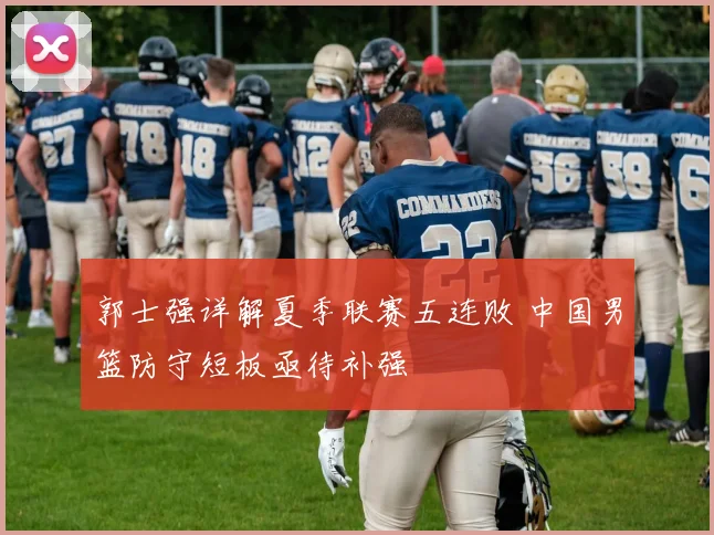 郭士强详解夏季联赛五连败 中国男篮防守短板亟待补强