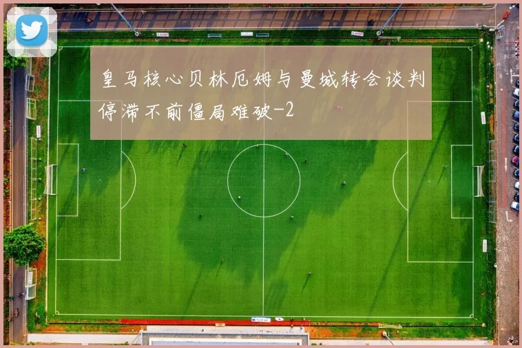 皇马核心贝林厄姆与曼城转会谈判停滞不前僵局难破