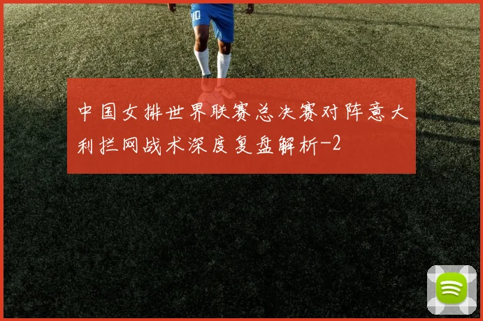 中国女排世界联赛总决赛对阵意大利拦网战术深度复盘解析