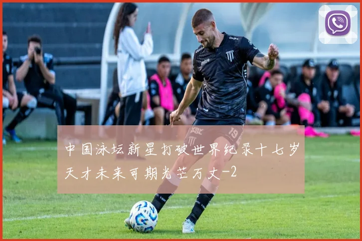 中国泳坛新星打破世界纪录十七岁天才未来可期光芒万丈
