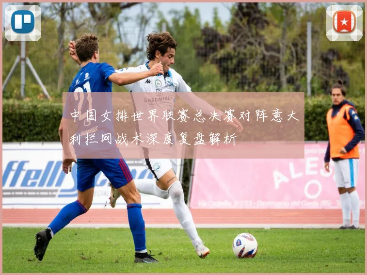 中国女排世界联赛总决赛对阵意大利拦网战术深度复盘解析