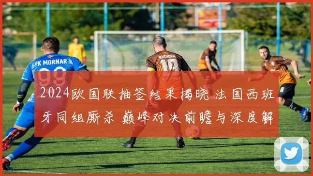 2024欧国联抽签结果揭晓 法国西班牙同组厮杀 巅峰对决前瞻与深度解析