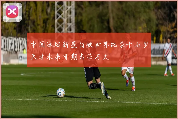 中国泳坛新星打破世界纪录十七岁天才未来可期光芒万丈