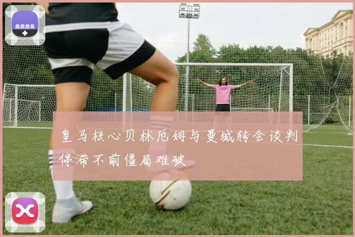 皇马核心贝林厄姆与曼城转会谈判停滞不前僵局难破
