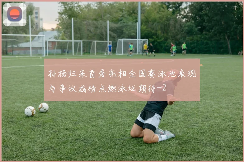 孙杨归来首秀亮相全国赛泳池表现与争议成绩点燃泳坛期待