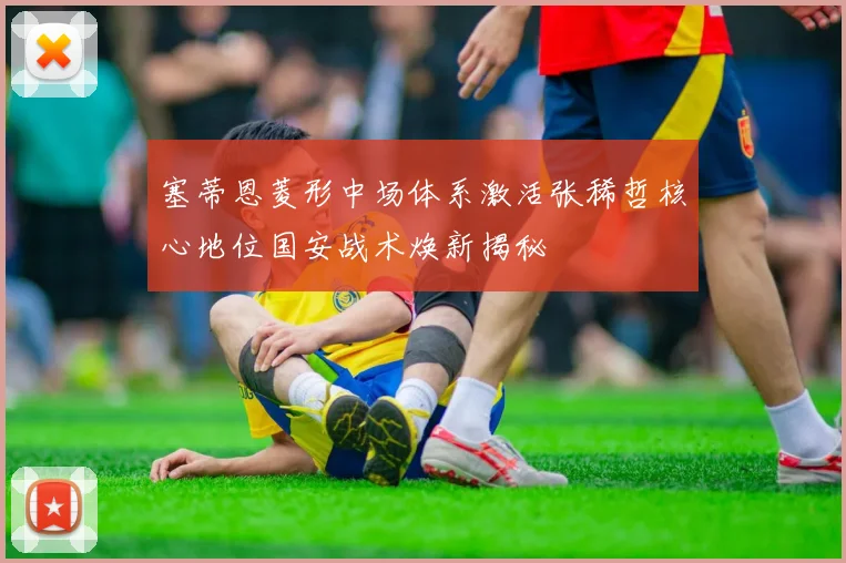 塞蒂恩菱形中场体系激活张稀哲核心地位国安战术焕新揭秘