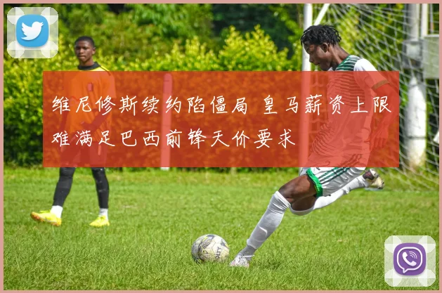 维尼修斯续约陷僵局 皇马薪资上限难满足巴西前锋天价要求