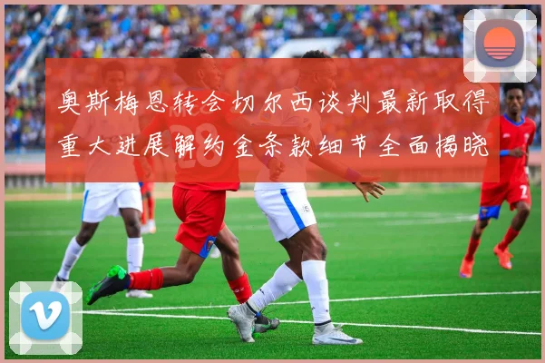 奥斯梅恩转会切尔西谈判最新取得重大进展解约金条款细节全面揭晓