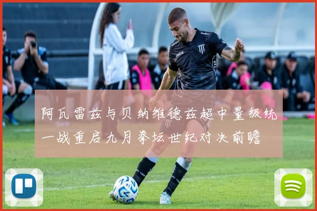 阿瓦雷兹与贝纳维德兹超中量级统一战重启九月拳坛世纪对决前瞻