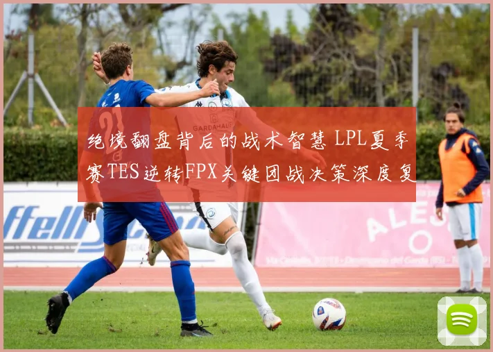 绝境翻盘背后的战术智慧 LPL夏季赛TES逆转FPX关键团战决策深度复盘