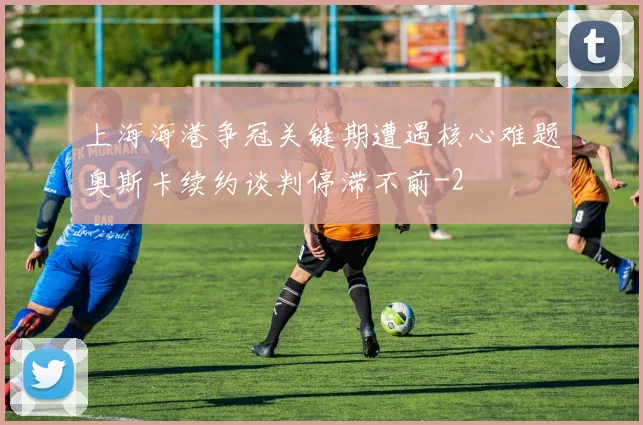 上海海港争冠关键期遭遇核心难题奥斯卡续约谈判停滞不前