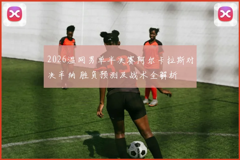 2026温网男单半决赛阿尔卡拉斯对决辛纳 胜负预测及战术全解析