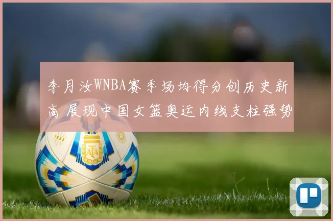李月汝WNBA赛季场均得分创历史新高 展现中国女篮奥运内线支柱强势回归风采