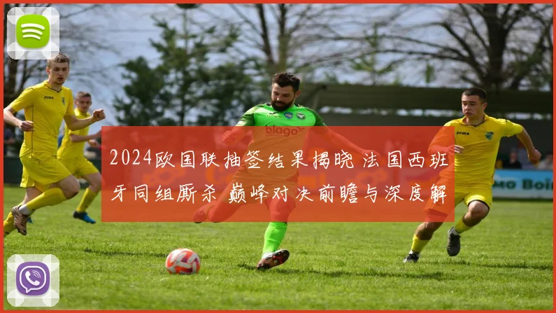 2024欧国联抽签结果揭晓 法国西班牙同组厮杀 巅峰对决前瞻与深度解析