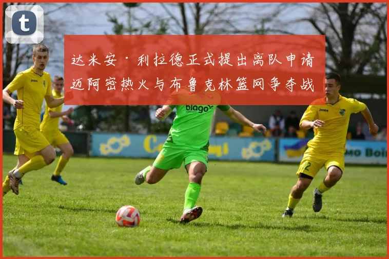 达米安·利拉德正式提出离队申请 迈阿密热火与布鲁克林篮网争夺战报价细节内幕全揭秘